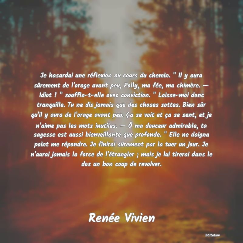 image de citation: Je hasardai une réflexion au cours du chemin.   Il y aura sûrement de l'orage avant peu, Polly, ma fée, ma chimère. — Idiot !   souffla-t-elle avec conviction.   Laisse-moi donc tranquille. Tu ne dis jamais que des choses sottes. Bien sûr qu'il y aura de l'orage avant peu. Ça se voit et ça se sent, et je n'aime pas les mots inutiles. — Ô ma douceur admirable, ta sagesse est aussi bienveillante que profonde.   Elle ne daigna point me répondre. Je finirai sûrement par la tuer un jour. Je n'aurai jamais la force de l'étrangler ; mais je lui tirerai dans le dos un bon coup de revolver.