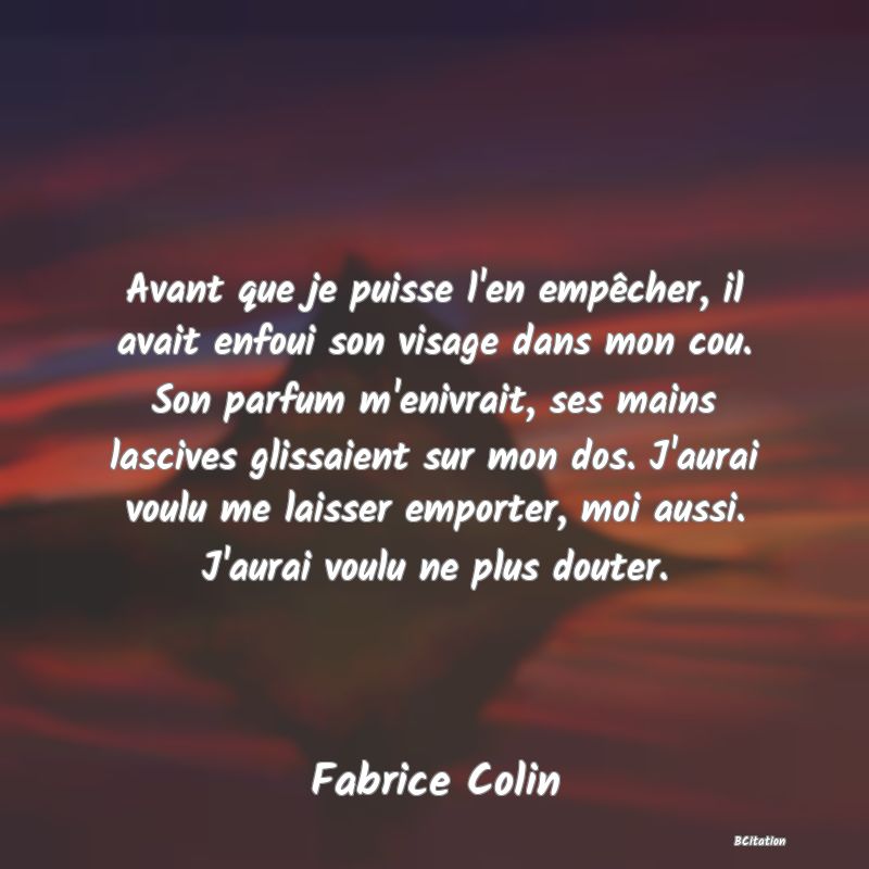 image de citation: Avant que je puisse l'en empêcher, il avait enfoui son visage dans mon cou. Son parfum m'enivrait, ses mains lascives glissaient sur mon dos. J'aurai voulu me laisser emporter, moi aussi. J'aurai voulu ne plus douter.