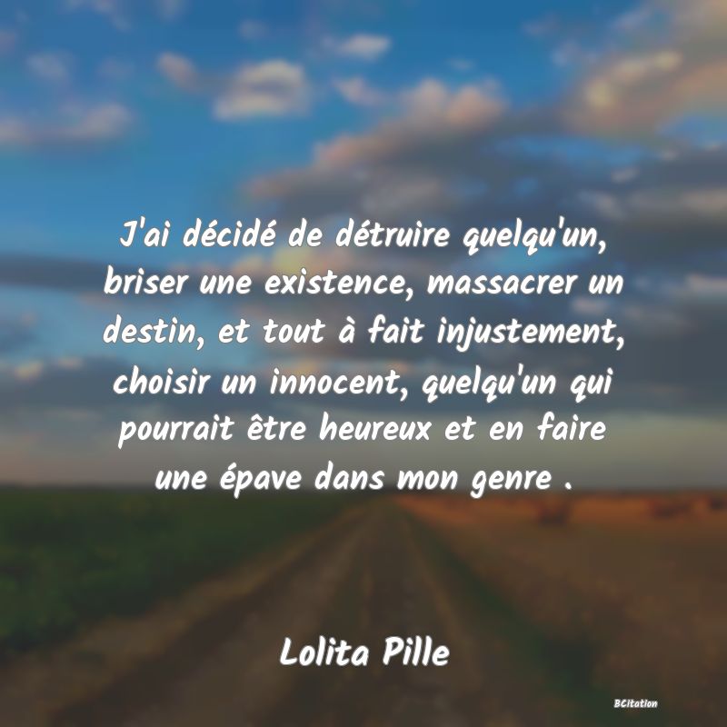 Belle Citation - J'ai décidé de détruire quelqu'un, briser une existence, massacrer un destin, et tout à fait injustement, choisir un innocent, quelqu'un qui pourrait être heureux et en faire une épave dans mon genre . - Lolita Pille