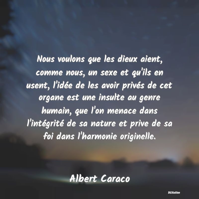 Belle Citation - Nous voulons que les dieux aient, comme nous, un sexe et qu'ils en usent, l'idée de les avoir privés de cet organe est une insulte au genre humain, que l'on menace dans l'intégrité de sa nature et prive de sa foi dans l'harmonie originelle. - Albert Caraco