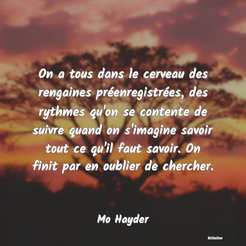 image de citation: On a tous dans le cerveau des rengaines préenregistrées, des rythmes qu'on se contente de suivre quand on s'imagine savoir tout ce qu'il faut savoir. On finit par en oublier de chercher.