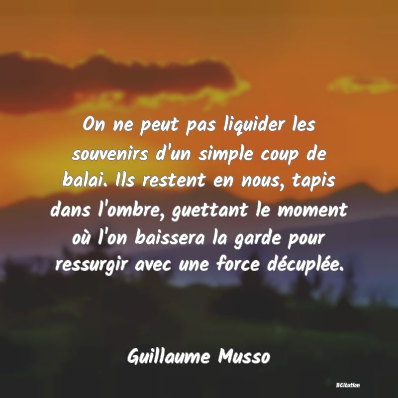 Belle Citation - On ne peut pas liquider les souvenirs d'un simple coup de balai. Ils restent en nous, tapis dans l'ombre, guettant le moment où l'on baissera la garde pour ressurgir avec une force décuplée. - Guillaume Musso