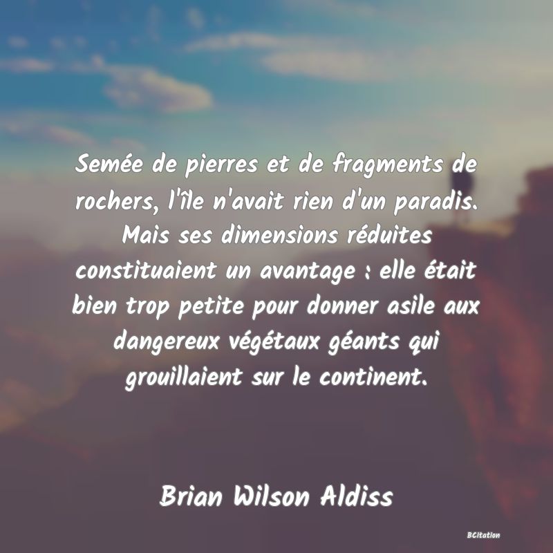 image de citation: Semée de pierres et de fragments de rochers, l'île n'avait rien d'un paradis. Mais ses dimensions réduites constituaient un avantage : elle était bien trop petite pour donner asile aux dangereux végétaux géants qui grouillaient sur le continent.