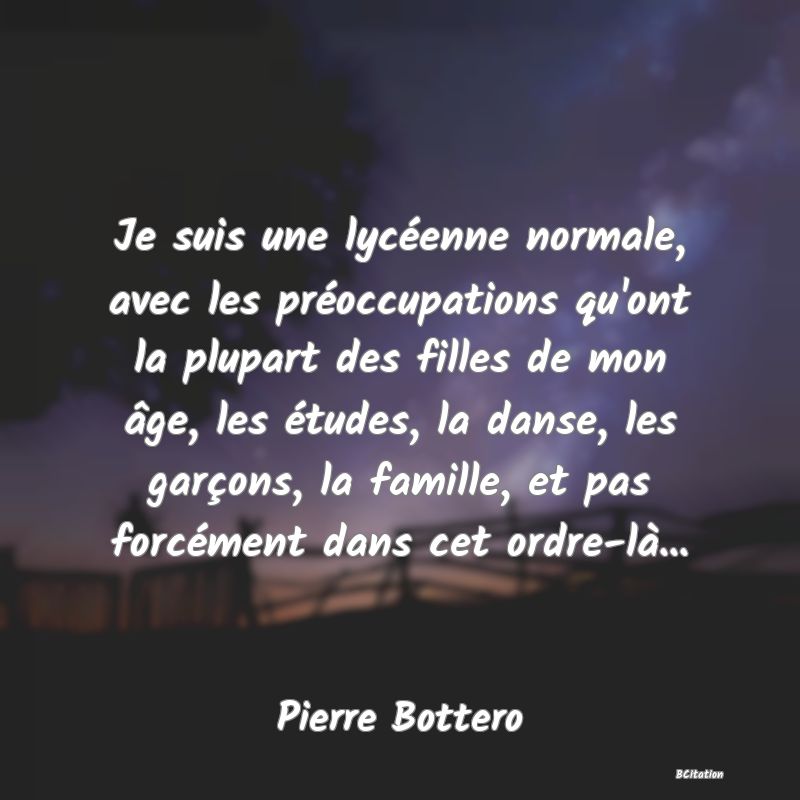 Belle Citation - Je suis une lycéenne normale, avec les préoccupations qu'ont la plupart des filles de mon âge, les études, la danse, les garçons, la famille, et pas forcément dans cet ordre-là... - Pierre Bottero