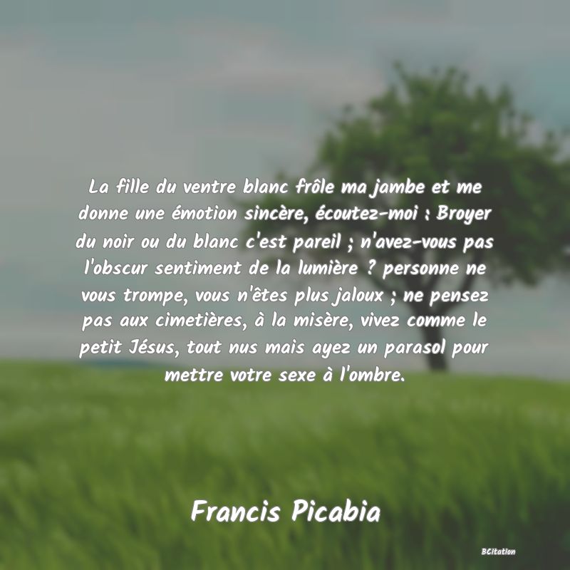 image de citation: La fille du ventre blanc frôle ma jambe et me donne une émotion sincère, écoutez-moi : Broyer du noir ou du blanc c'est pareil ; n'avez-vous pas l'obscur sentiment de la lumière ? personne ne vous trompe, vous n'êtes plus jaloux ; ne pensez pas aux cimetières, à la misère, vivez comme le petit Jésus, tout nus mais ayez un parasol pour mettre votre sexe à l'ombre.