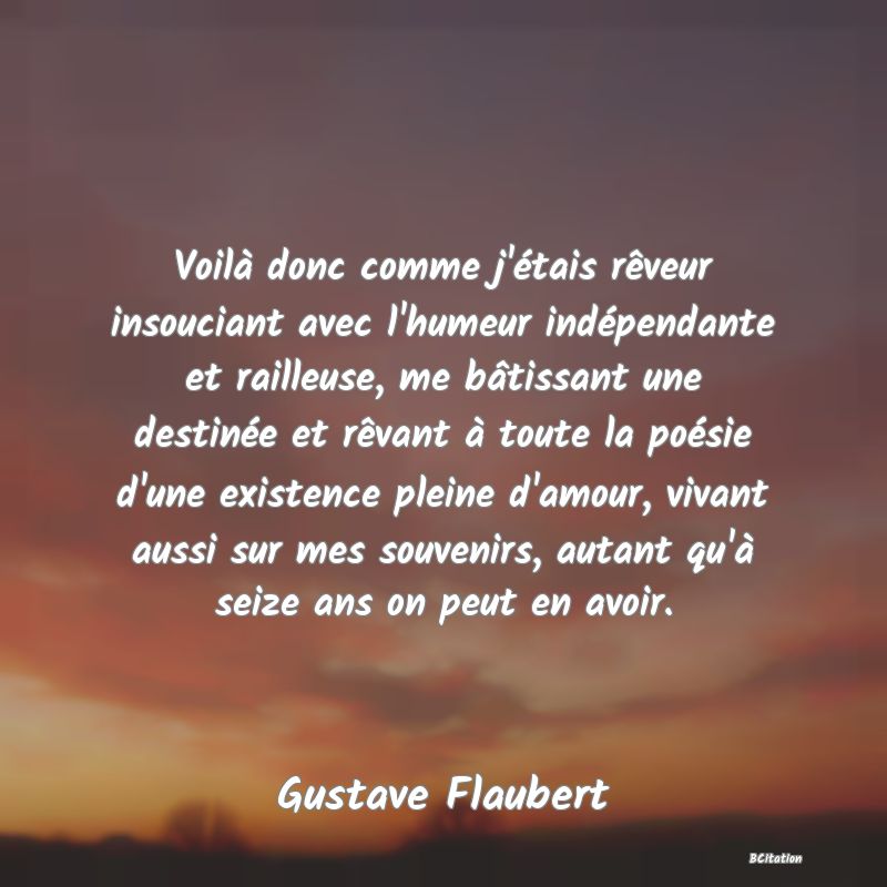 image de citation: Voilà donc comme j'étais rêveur insouciant avec l'humeur indépendante et railleuse, me bâtissant une destinée et rêvant à toute la poésie d'une existence pleine d'amour, vivant aussi sur mes souvenirs, autant qu'à seize ans on peut en avoir.