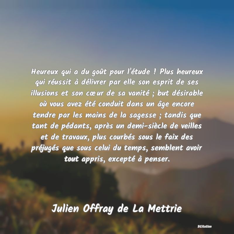 image de citation: Heureux qui a du goût pour l'étude ! Plus heureux qui réussit à délivrer par elle son esprit de ses illusions et son cœur de sa vanité ; but désirable où vous avez été conduit dans un âge encore tendre par les mains de la sagesse ; tandis que tant de pédants, après un demi-siècle de veilles et de travaux, plus courbés sous le faix des préjugés que sous celui du temps, semblent avoir tout appris, excepté à penser.