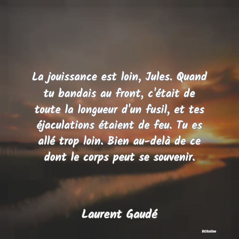 image de citation: La jouissance est loin, Jules. Quand tu bandais au front, c'était de toute la longueur d'un fusil, et tes éjaculations étaient de feu. Tu es allé trop loin. Bien au-delà de ce dont le corps peut se souvenir.