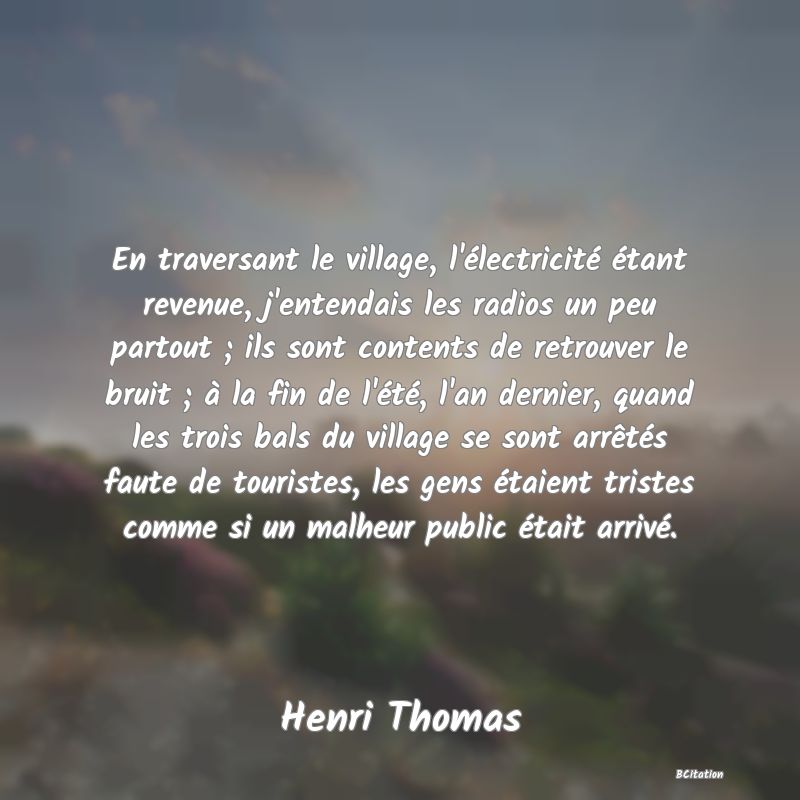 image de citation: En traversant le village, l'électricité étant revenue, j'entendais les radios un peu partout ; ils sont contents de retrouver le bruit ; à la fin de l'été, l'an dernier, quand les trois bals du village se sont arrêtés faute de touristes, les gens étaient tristes comme si un malheur public était arrivé.