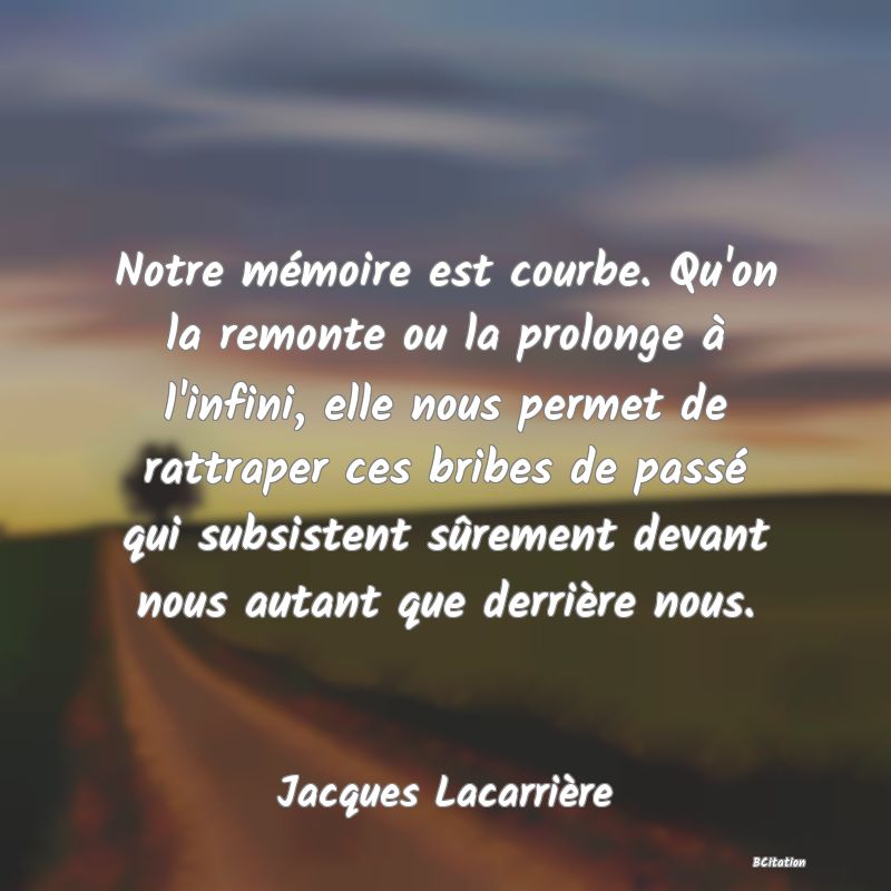 image de citation: Notre mémoire est courbe. Qu'on la remonte ou la prolonge à l'infini, elle nous permet de rattraper ces bribes de passé qui subsistent sûrement devant nous autant que derrière nous.