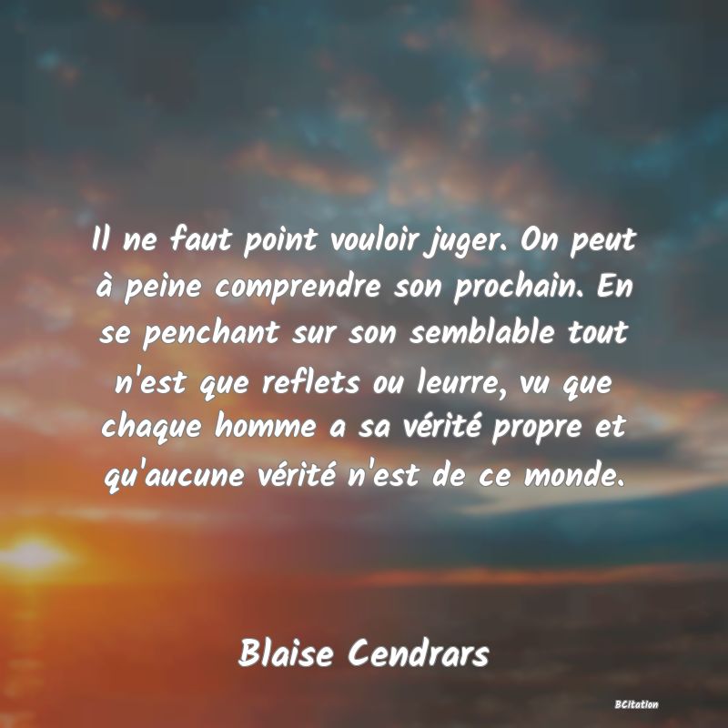 image de citation: Il ne faut point vouloir juger. On peut à peine comprendre son prochain. En se penchant sur son semblable tout n'est que reflets ou leurre, vu que chaque homme a sa vérité propre et qu'aucune vérité n'est de ce monde.