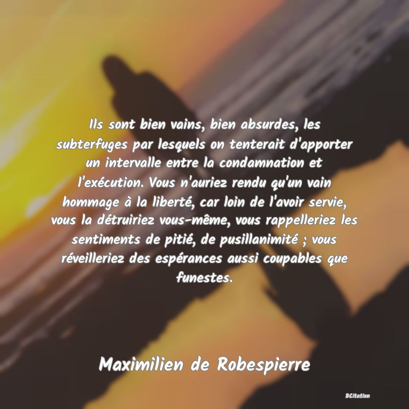 image de citation: Ils sont bien vains, bien absurdes, les subterfuges par lesquels on tenterait d'apporter un intervalle entre la condamnation et l'exécution. Vous n'auriez rendu qu'un vain hommage à la liberté, car loin de l'avoir servie, vous la détruiriez vous-même, vous rappelleriez les sentiments de pitié, de pusillanimité ; vous réveilleriez des espérances aussi coupables que funestes.