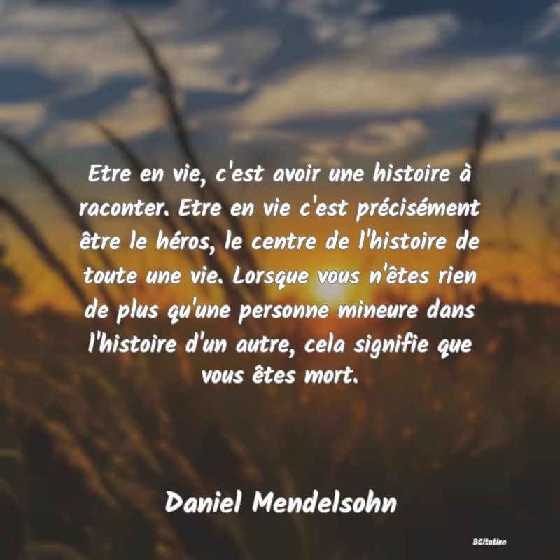 image de citation: Etre en vie, c'est avoir une histoire à raconter. Etre en vie c'est précisément être le héros, le centre de l'histoire de toute une vie. Lorsque vous n'êtes rien de plus qu'une personne mineure dans l'histoire d'un autre, cela signifie que vous êtes mort.