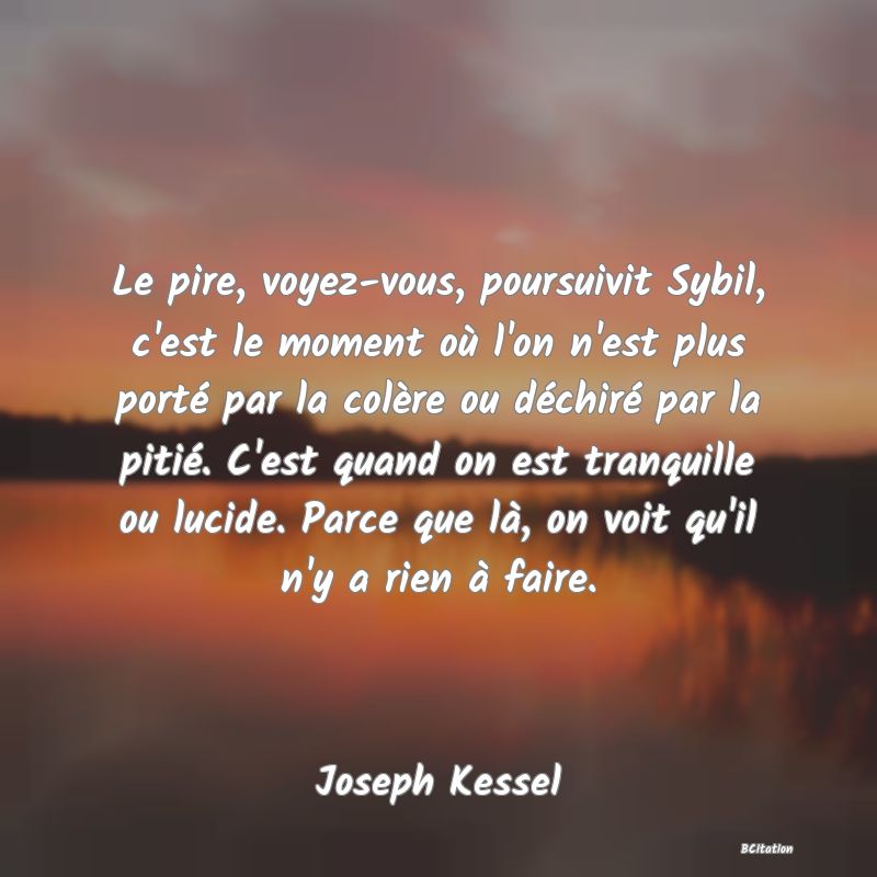 Belle Citation - Le pire, voyez-vous, poursuivit Sybil, c'est le moment où l'on n'est plus porté par la colère ou déchiré par la pitié. C'est quand on est tranquille ou lucide. Parce que là, on voit qu'il n'y a rien à faire. - Joseph Kessel