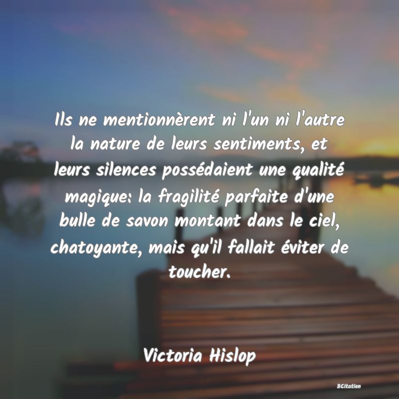 image de citation: Ils ne mentionnèrent ni l'un ni l'autre la nature de leurs sentiments, et leurs silences possédaient une qualité magique: la fragilité parfaite d'une bulle de savon montant dans le ciel, chatoyante, mais qu'il fallait éviter de toucher.