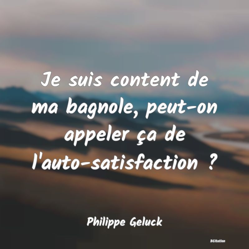 Belle Citation - Je suis content de ma bagnole, peut-on appeler ça de l'auto-satisfaction ? - Philippe Geluck