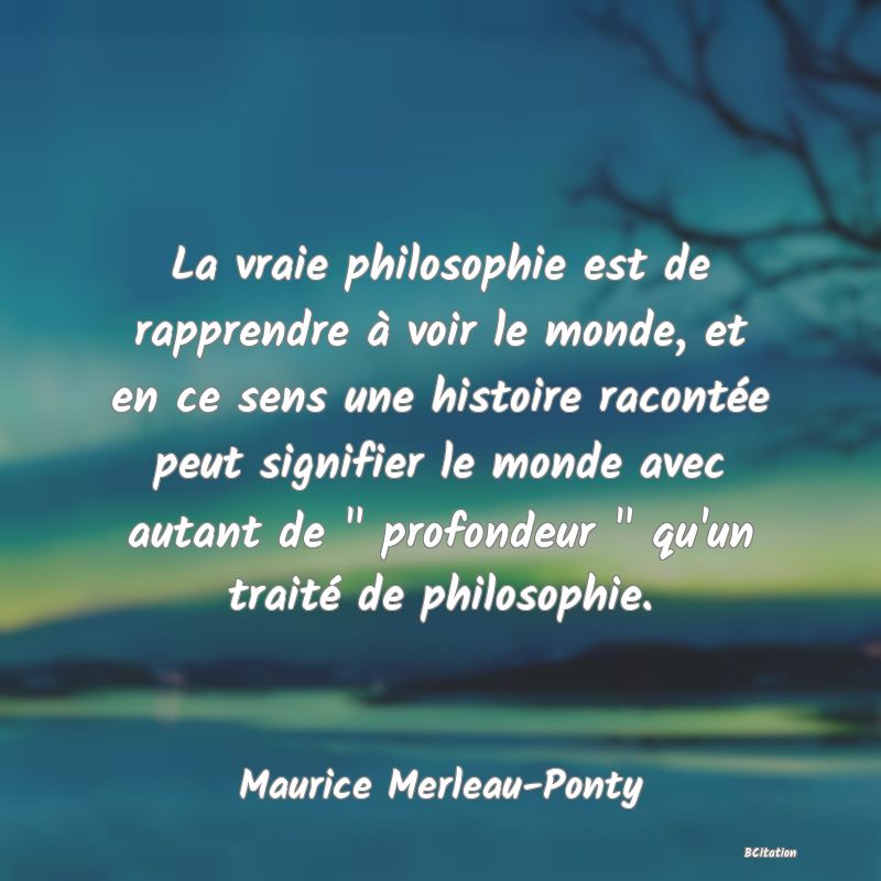 image de citation: La vraie philosophie est de rapprendre à voir le monde, et en ce sens une histoire racontée peut signifier le monde avec autant de   profondeur   qu'un traité de philosophie.