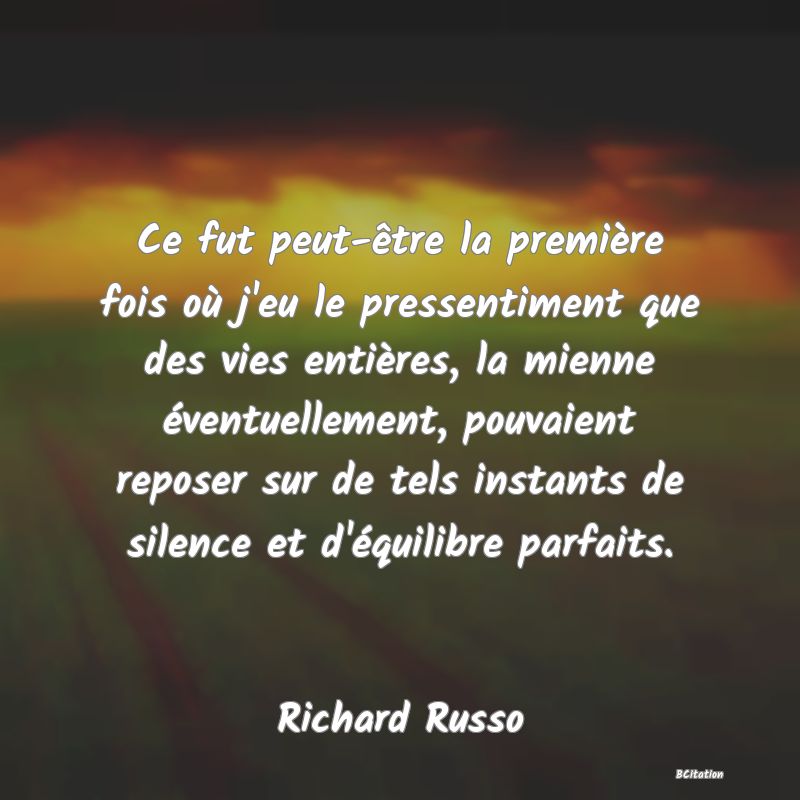 image de citation: Ce fut peut-être la première fois où j'eu le pressentiment que des vies entières, la mienne éventuellement, pouvaient reposer sur de tels instants de silence et d'équilibre parfaits.