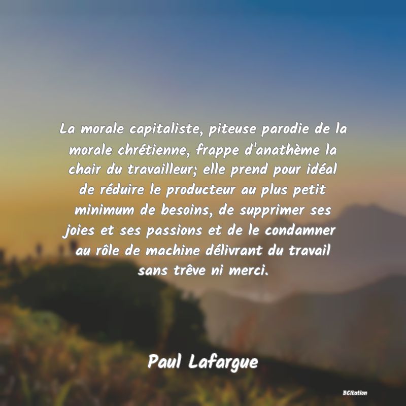 Belle Citation - La morale capitaliste, piteuse parodie de la morale chrétienne, frappe d'anathème la chair du travailleur; elle prend pour idéal de réduire le producteur au plus petit minimum de besoins, de supprimer ses joies et ses passions et de le condamner au rôle de machine délivrant du travail sans trêve ni merci. - Paul Lafargue