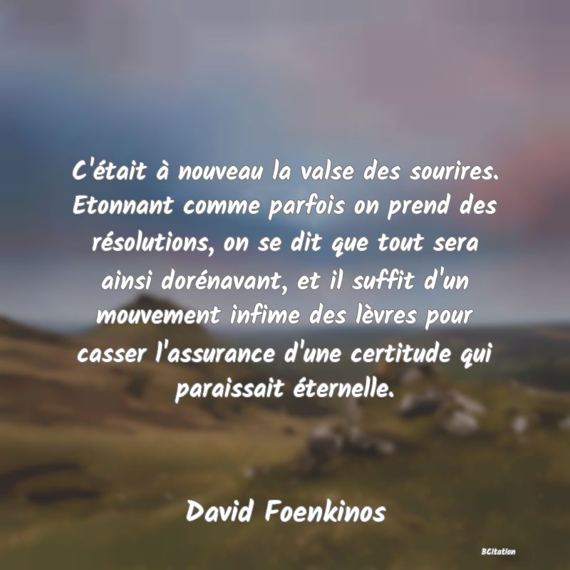 image de citation: C'était à nouveau la valse des sourires. Etonnant comme parfois on prend des résolutions, on se dit que tout sera ainsi dorénavant, et il suffit d'un mouvement infime des lèvres pour casser l'assurance d'une certitude qui paraissait éternelle.