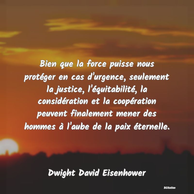 image de citation: Bien que la force puisse nous protéger en cas d'urgence, seulement la justice, l'équitabilité, la considération et la coopération peuvent finalement mener des hommes à l'aube de la paix éternelle.