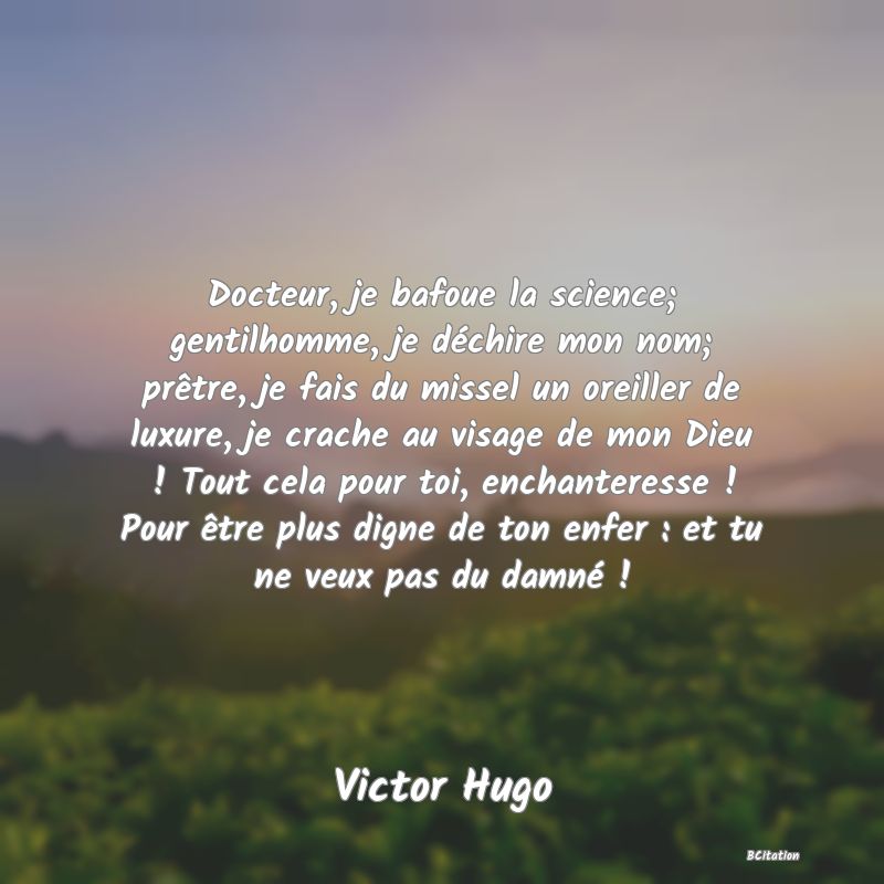 image de citation: Docteur, je bafoue la science; gentilhomme, je déchire mon nom; prêtre, je fais du missel un oreiller de luxure, je crache au visage de mon Dieu ! Tout cela pour toi, enchanteresse ! Pour être plus digne de ton enfer : et tu ne veux pas du damné !