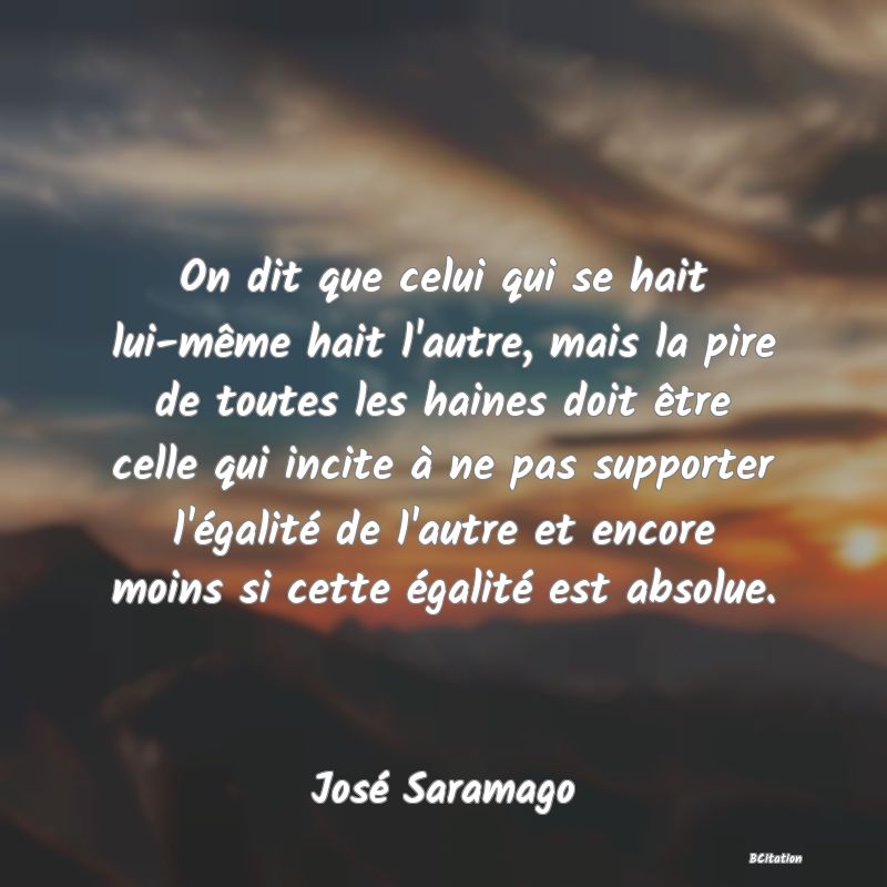 image de citation: On dit que celui qui se hait lui-même hait l'autre, mais la pire de toutes les haines doit être celle qui incite à ne pas supporter l'égalité de l'autre et encore moins si cette égalité est absolue.