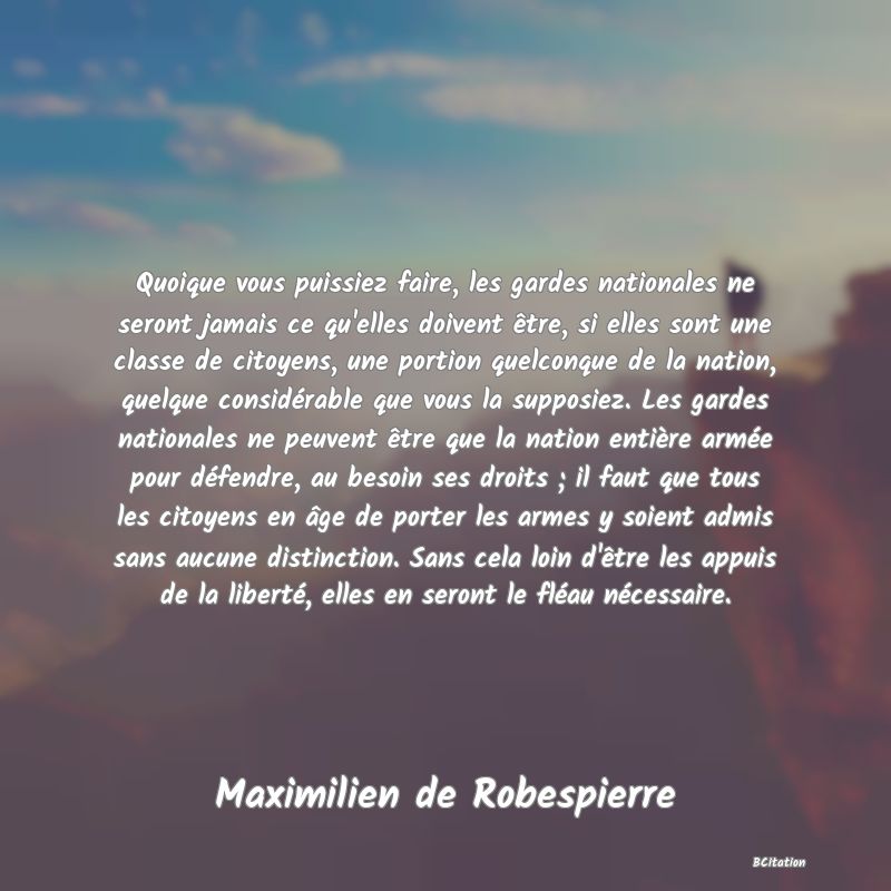 image de citation: Quoique vous puissiez faire, les gardes nationales ne seront jamais ce qu'elles doivent être, si elles sont une classe de citoyens, une portion quelconque de la nation, quelque considérable que vous la supposiez. Les gardes nationales ne peuvent être que la nation entière armée pour défendre, au besoin ses droits ; il faut que tous les citoyens en âge de porter les armes y soient admis sans aucune distinction. Sans cela loin d'être les appuis de la liberté, elles en seront le fléau nécessaire.