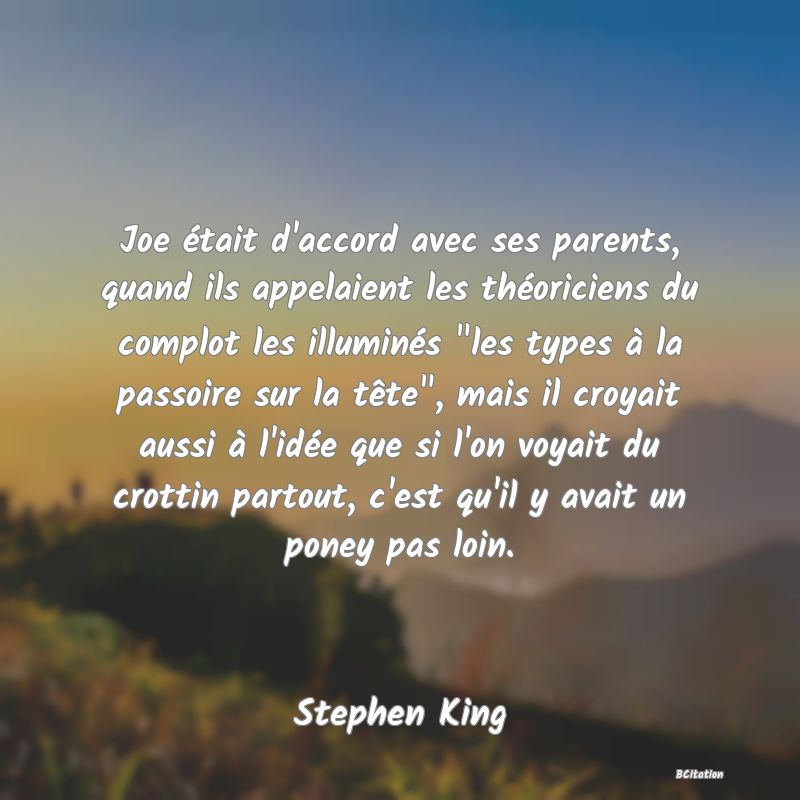 image de citation: Joe était d'accord avec ses parents, quand ils appelaient les théoriciens du complot les illuminés  les types à la passoire sur la tête , mais il croyait aussi à l'idée que si l'on voyait du crottin partout, c'est qu'il y avait un poney pas loin.