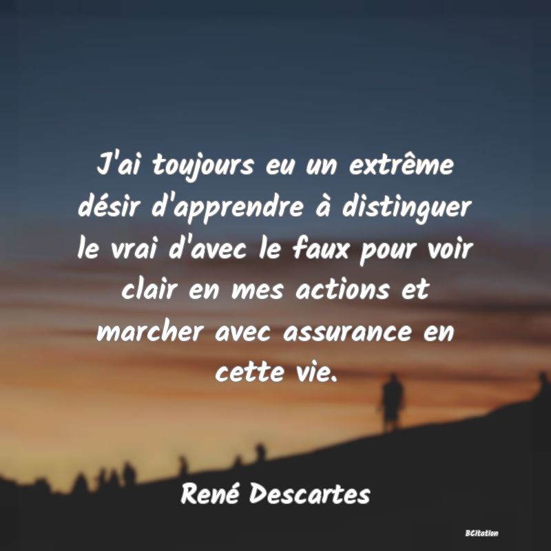 image de citation: J'ai toujours eu un extrême désir d'apprendre à distinguer le vrai d'avec le faux pour voir clair en mes actions et marcher avec assurance en cette vie.