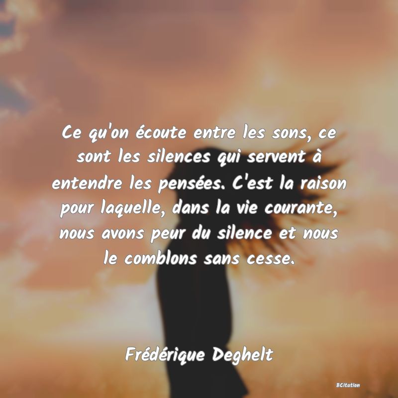 image de citation: Ce qu'on écoute entre les sons, ce sont les silences qui servent à entendre les pensées. C'est la raison pour laquelle, dans la vie courante, nous avons peur du silence et nous le comblons sans cesse.