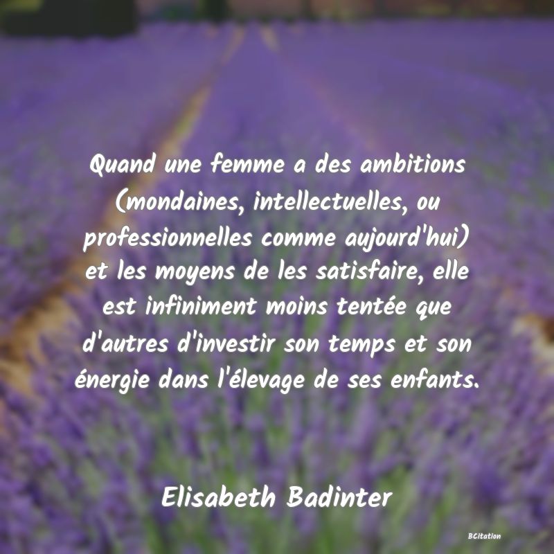 image de citation: Quand une femme a des ambitions (mondaines, intellectuelles, ou professionnelles comme aujourd'hui) et les moyens de les satisfaire, elle est infiniment moins tentée que d'autres d'investir son temps et son énergie dans l'élevage de ses enfants.