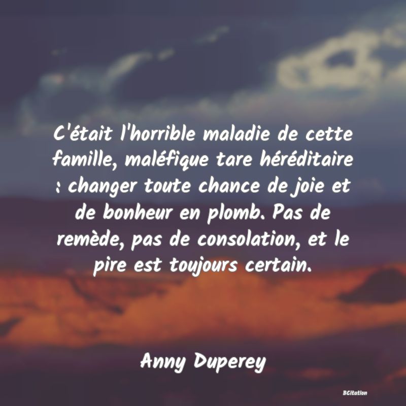 image de citation: C'était l'horrible maladie de cette famille, maléfique tare héréditaire : changer toute chance de joie et de bonheur en plomb. Pas de remède, pas de consolation, et le pire est toujours certain.