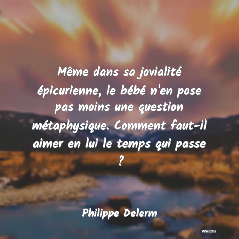 Belle Citation - Même dans sa jovialité épicurienne, le bébé n'en pose pas moins une question métaphysique. Comment faut-il aimer en lui le temps qui passe ? - Philippe Delerm