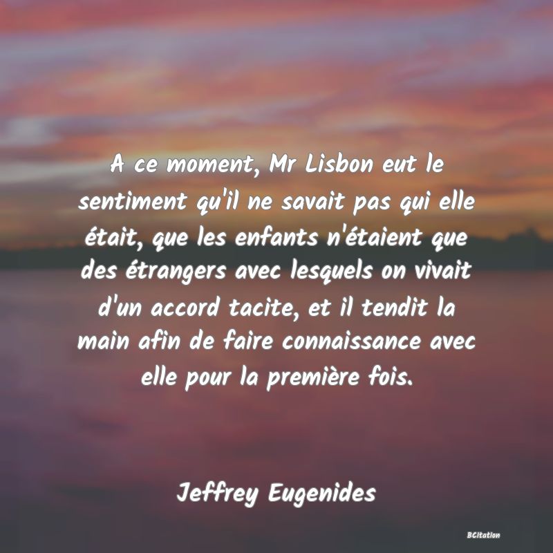 image de citation: A ce moment, Mr Lisbon eut le sentiment qu'il ne savait pas qui elle était, que les enfants n'étaient que des étrangers avec lesquels on vivait d'un accord tacite, et il tendit la main afin de faire connaissance avec elle pour la première fois.