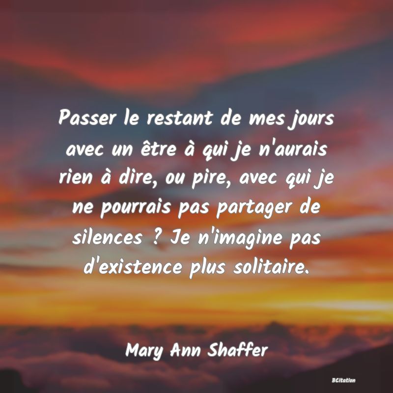 image de citation: Passer le restant de mes jours avec un être à qui je n'aurais rien à dire, ou pire, avec qui je ne pourrais pas partager de silences ? Je n'imagine pas d'existence plus solitaire.