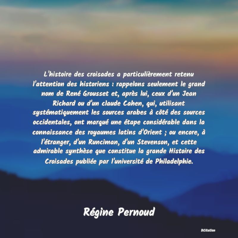 image de citation: L'histoire des croisades a particulièrement retenu l'attention des historiens : rappelons seulement le grand nom de René Grousset et, après lui, ceux d'un Jean Richard ou d'un claude Cahen, qui, utilisant systématiquement les sources arabes à côté des sources occidentales, ont marqué une étape considérable dans la connaissance des royaumes latins d'Orient ; ou encore, à l'étranger, d'un Runciman, d'un Stevenson, et cette admirable synthèse que constitue la grande Histoire des Croisades publiée par l'université de Philadelphie.