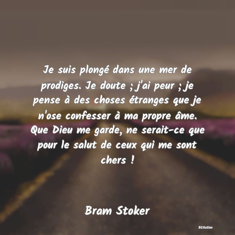 image de citation: Je suis plongé dans une mer de prodiges. Je doute ; j'ai peur ; je pense à des choses étranges que je n'ose confesser à ma propre âme. Que Dieu me garde, ne serait-ce que pour le salut de ceux qui me sont chers !