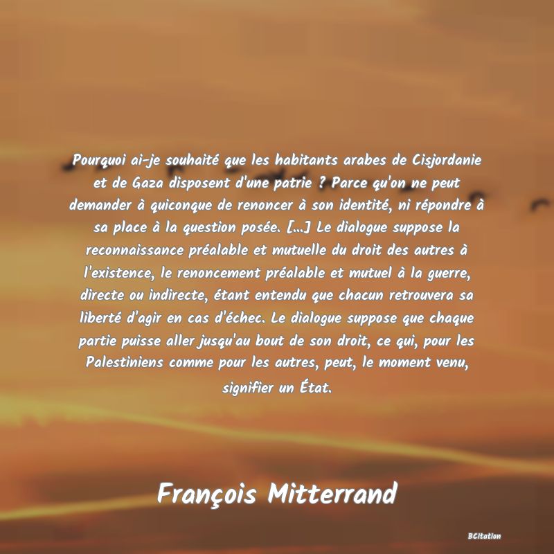 Belle Citation - Pourquoi ai-je souhaité que les habitants arabes de Cisjordanie et de Gaza disposent d'une patrie ? Parce qu'on ne peut demander à quiconque de renoncer à son identité, ni répondre à sa place à la question posée. [...] Le dialogue suppose la reconnaissance préalable et mutuelle du droit des autres à l'existence, le renoncement préalable et mutuel à la guerre, directe ou indirecte, étant entendu que chacun retrouvera sa liberté d'agir en cas d'échec. Le dialogue suppose que chaque partie puisse aller jusqu'au bout de son droit, ce qui, pour les Palestiniens comme pour les autres, peut, le moment venu, signifier un État. - François Mitterrand