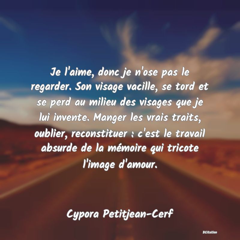 image de citation: Je l'aime, donc je n'ose pas le regarder. Son visage vacille, se tord et se perd au milieu des visages que je lui invente. Manger les vrais traits, oublier, reconstituer : c'est le travail absurde de la mémoire qui tricote l'image d'amour.