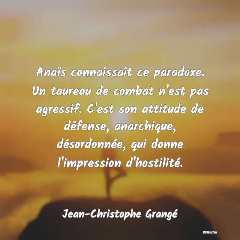 Belle Citation - Anaïs connaissait ce paradoxe. Un taureau de combat n'est pas agressif. C'est son attitude de défense, anarchique, désordonnée, qui donne l'impression d'hostilité. - Jean-Christophe Grangé