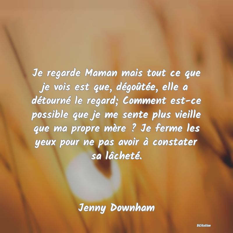 image de citation: Je regarde Maman mais tout ce que je vois est que, dégoûtée, elle a détourné le regard; Comment est-ce possible que je me sente plus vieille que ma propre mère ? Je ferme les yeux pour ne pas avoir à constater sa lâcheté.