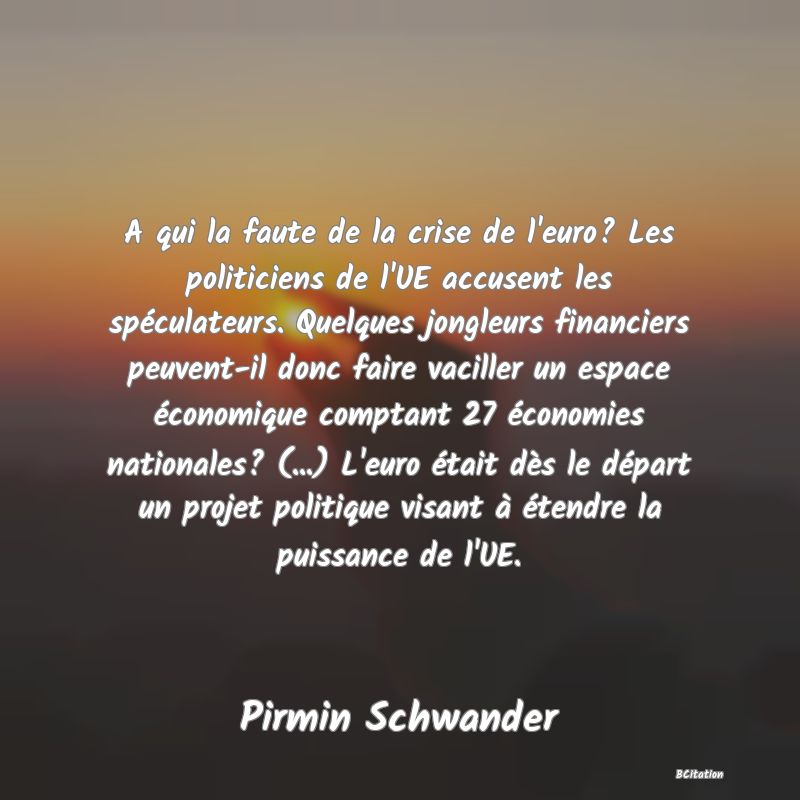 image de citation: A qui la faute de la crise de l'euro? Les politiciens de l'UE accusent les spéculateurs. Quelques jongleurs financiers peuvent-il donc faire vaciller un espace économique comptant 27 économies nationales? (...) L'euro était dès le départ un projet politique visant à étendre la puissance de l'UE.