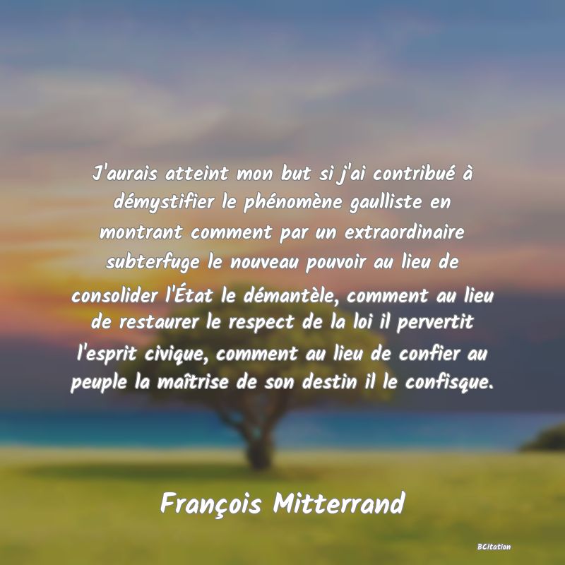 image de citation: J'aurais atteint mon but si j'ai contribué à démystifier le phénomène gaulliste en montrant comment par un extraordinaire subterfuge le nouveau pouvoir au lieu de consolider l'État le démantèle, comment au lieu de restaurer le respect de la loi il pervertit l'esprit civique, comment au lieu de confier au peuple la maîtrise de son destin il le confisque.