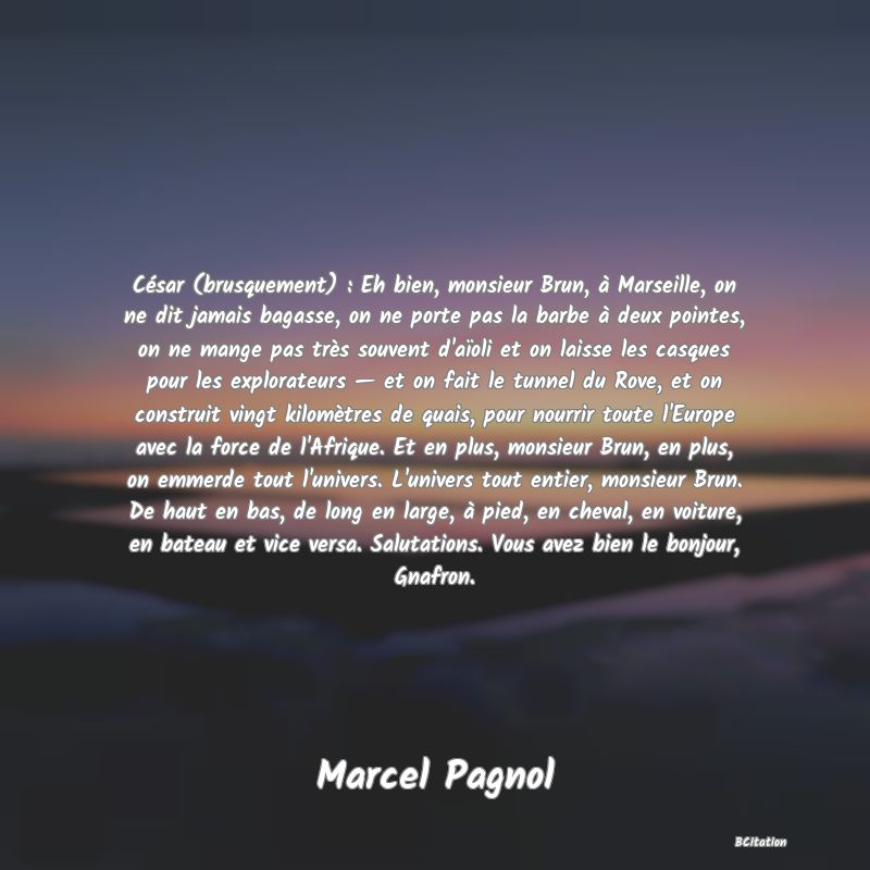 image de citation: César (brusquement) : Eh bien, monsieur Brun, à Marseille, on ne dit jamais bagasse, on ne porte pas la barbe à deux pointes, on ne mange pas très souvent d'aïoli et on laisse les casques pour les explorateurs — et on fait le tunnel du Rove, et on construit vingt kilomètres de quais, pour nourrir toute l'Europe avec la force de l'Afrique. Et en plus, monsieur Brun, en plus, on emmerde tout l'univers. L'univers tout entier, monsieur Brun. De haut en bas, de long en large, à pied, en cheval, en voiture, en bateau et vice versa. Salutations. Vous avez bien le bonjour, Gnafron.