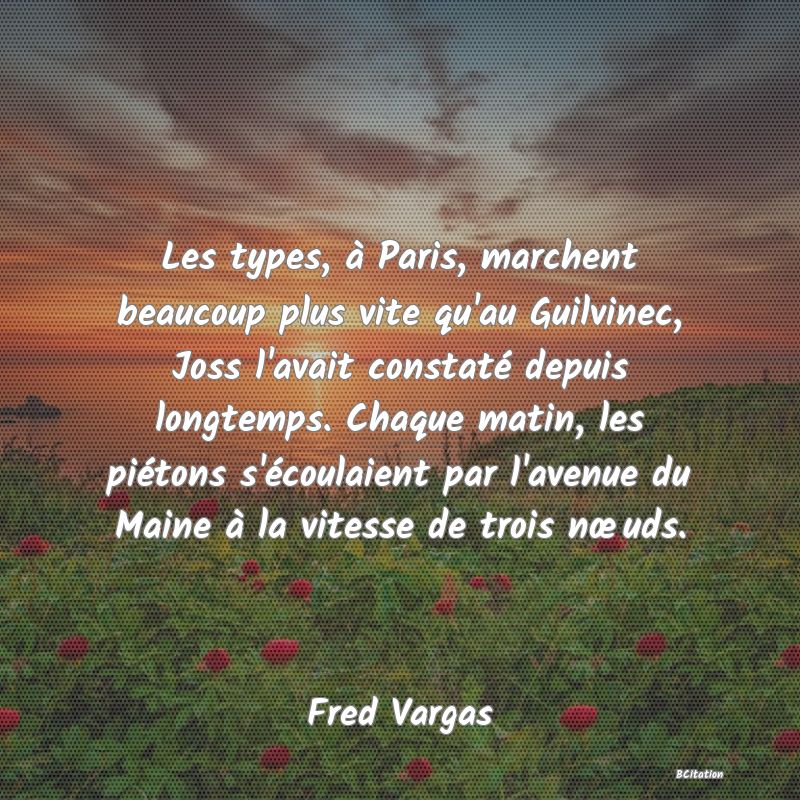 image de citation: Les types, à Paris, marchent beaucoup plus vite qu'au Guilvinec, Joss l'avait constaté depuis longtemps. Chaque matin, les piétons s'écoulaient par l'avenue du Maine à la vitesse de trois nœuds.