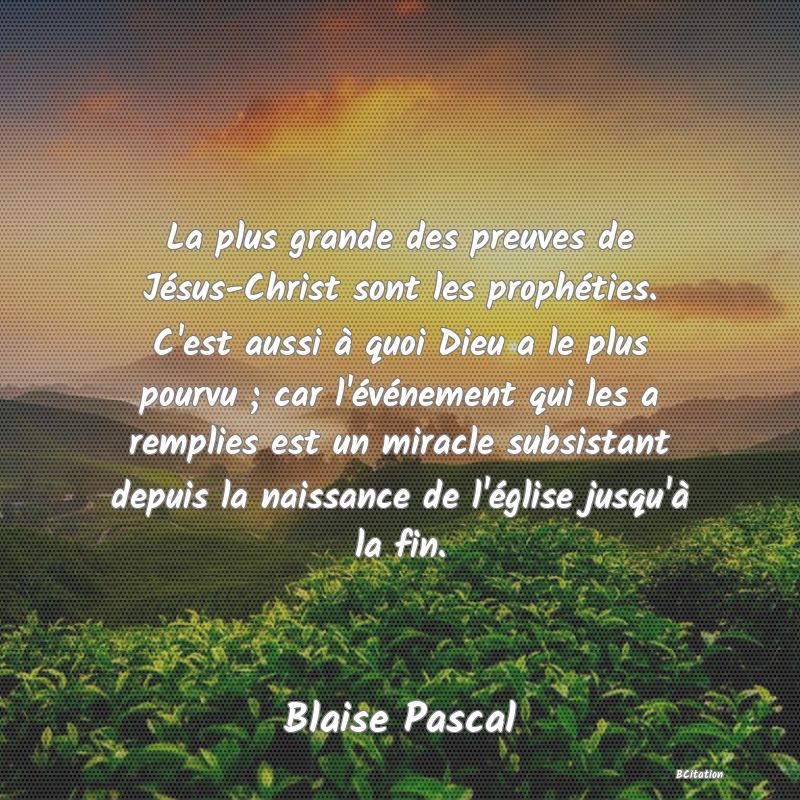 image de citation: La plus grande des preuves de Jésus-Christ sont les prophéties. C'est aussi à quoi Dieu a le plus pourvu ; car l'événement qui les a remplies est un miracle subsistant depuis la naissance de l'église jusqu'à la fin.