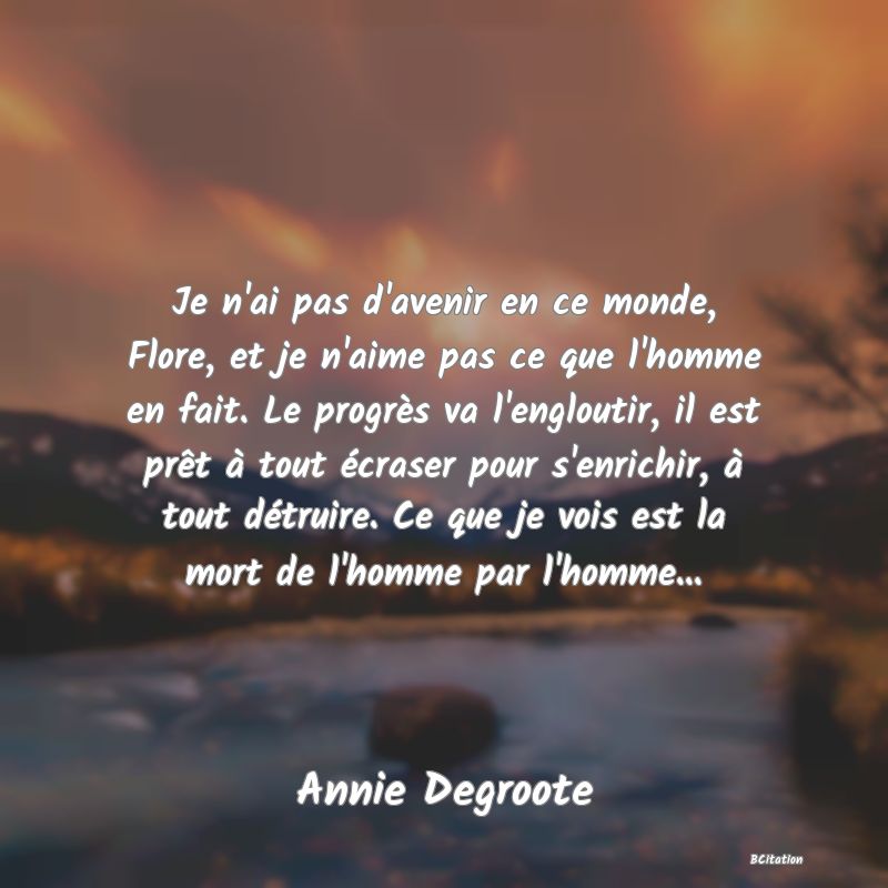 image de citation: Je n'ai pas d'avenir en ce monde, Flore, et je n'aime pas ce que l'homme en fait. Le progrès va l'engloutir, il est prêt à tout écraser pour s'enrichir, à tout détruire. Ce que je vois est la mort de l'homme par l'homme...