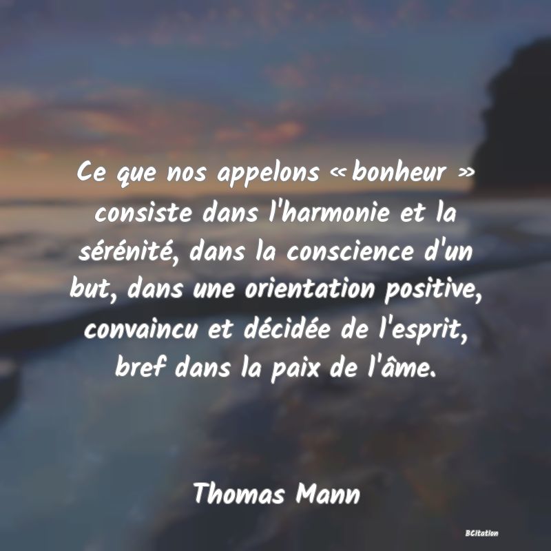 Belle Citation - Ce que nos appelons « bonheur » consiste dans l'harmonie et la sérénité, dans la conscience d'un but, dans une orientation positive, convaincu et décidée de l'esprit, bref dans la paix de l'âme. - Thomas Mann