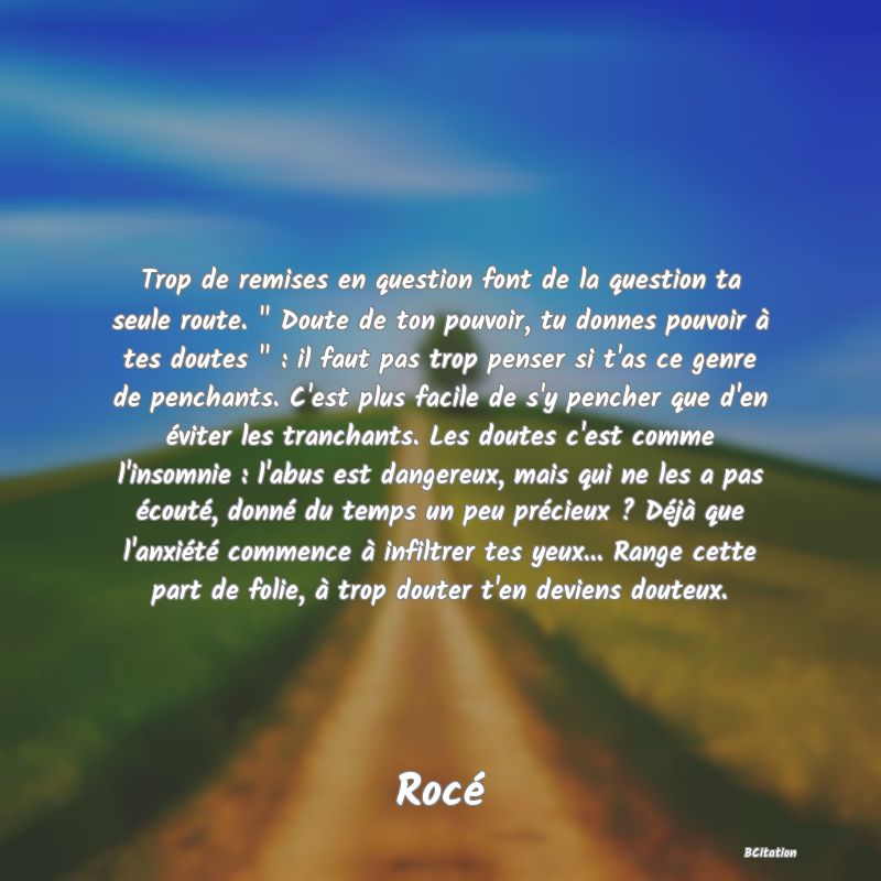 image de citation: Trop de remises en question font de la question ta seule route.   Doute de ton pouvoir, tu donnes pouvoir à tes doutes   : il faut pas trop penser si t'as ce genre de penchants. C'est plus facile de s'y pencher que d'en éviter les tranchants. Les doutes c'est comme l'insomnie : l'abus est dangereux, mais qui ne les a pas écouté, donné du temps un peu précieux ? Déjà que l'anxiété commence à infiltrer tes yeux... Range cette part de folie, à trop douter t'en deviens douteux.